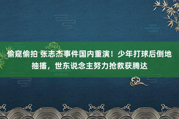 偷窥偷拍 张志杰事件国内重演！少年打球后倒地抽搐，世东说念主努力抢救获腾达