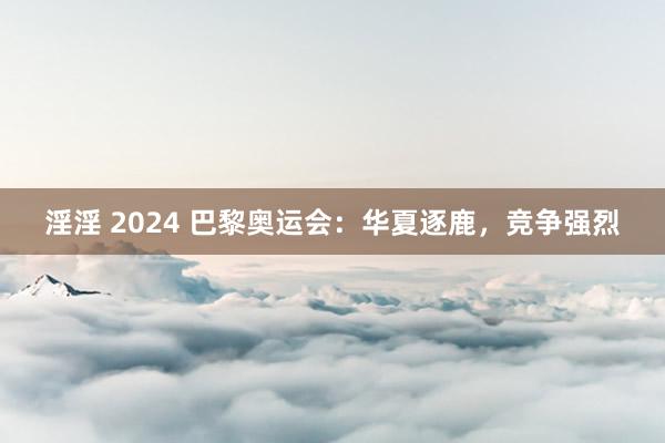 淫淫 2024 巴黎奥运会：华夏逐鹿，竞争强烈