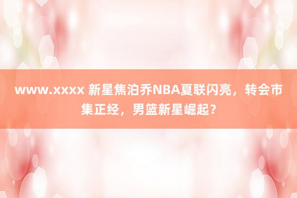 www.xxxx 新星焦泊乔NBA夏联闪亮，转会市集正经，男篮新星崛起？