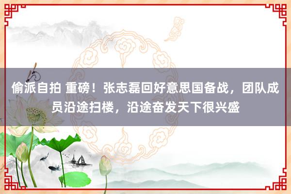 偷派自拍 重磅！张志磊回好意思国备战，团队成员沿途扫楼，沿途奋发天下很兴盛