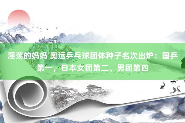 淫荡的妈妈 奥运乒乓球团体种子名次出炉：国乒第一，日本女团第二、男团第四