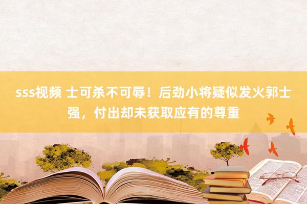 sss视频 士可杀不可辱！后劲小将疑似发火郭士强，付出却未获取应有的尊重