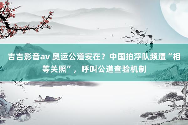 吉吉影音av 奥运公道安在？中国拍浮队频遭“相等关照”，呼叫公道查验机制