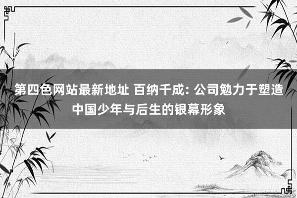 第四色网站最新地址 百纳千成: 公司勉力于塑造中国少年与后生的银幕形象