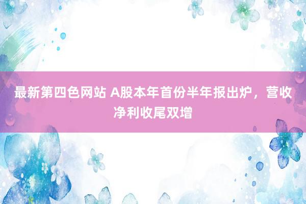 最新第四色网站 A股本年首份半年报出炉，营收净利收尾双增