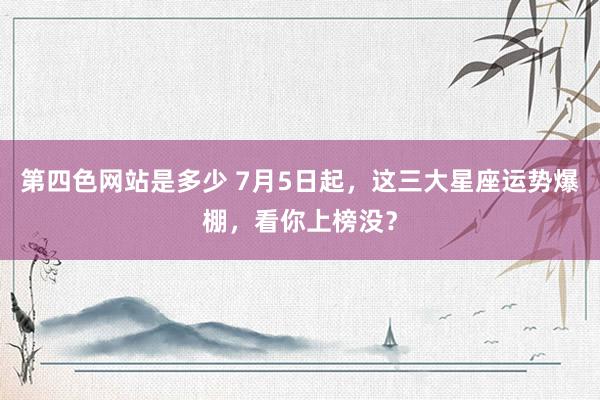 第四色网站是多少 7月5日起，这三大星座运势爆棚，看你上榜没？