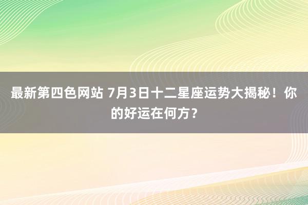 最新第四色网站 7月3日十二星座运势大揭秘！你的好运在何方？