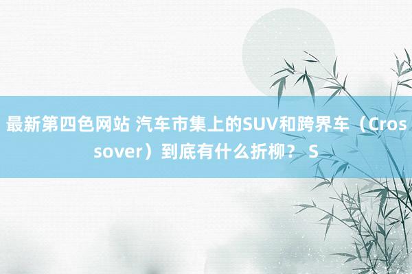 最新第四色网站 汽车市集上的SUV和跨界车（Crossover）到底有什么折柳？ S