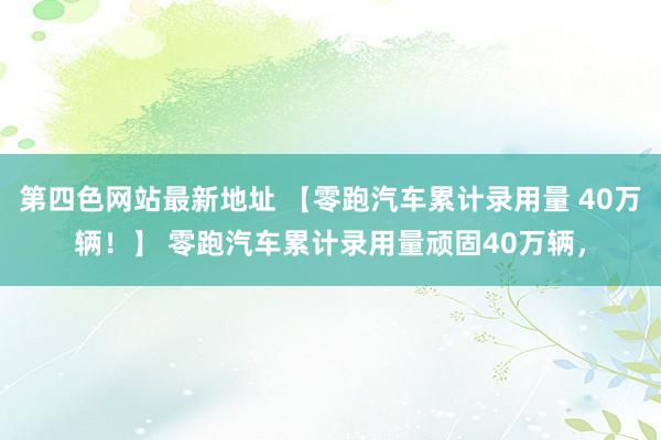 第四色网站最新地址 【零跑汽车累计录用量 40万辆！】 零跑汽车累计录用量顽固40万辆，