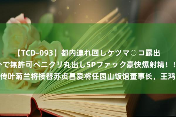 【TCD-093】都内連れ回しケツマ○コ露出 ド変態ニューハーフ野外で無許可ペニクリ丸出し5Pファック豪快爆射精！！ 传叶菊兰将接替苏贞昌爱将任园山饭馆董事长，王鸿薇：赖清德斗完英系斗苏系