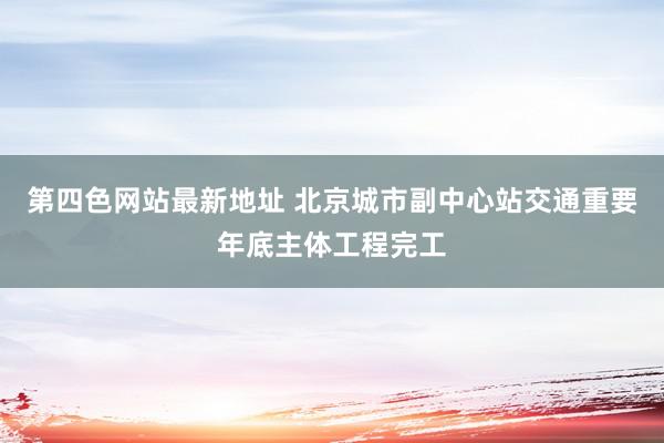 第四色网站最新地址 北京城市副中心站交通重要年底主体工程完工