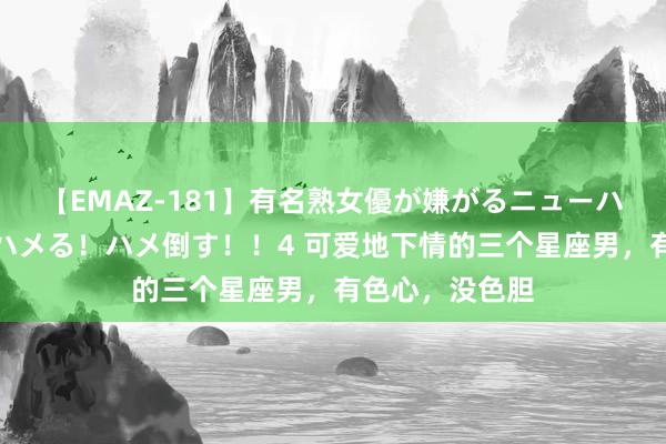 【EMAZ-181】有名熟女優が嫌がるニューハーフをガチでハメる！ハメ倒す！！4 可爱地下情的三个星座男，有色心，没色胆