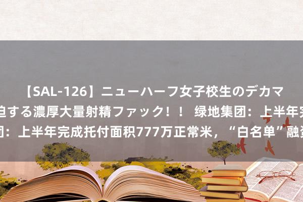 【SAL-126】ニューハーフ女子校生のデカマラが生穿きブルマを圧迫する濃厚大量射精ファック！！ 绿地集团：上半年完成托付面积777万正常米，“白名单”融资批复47亿元