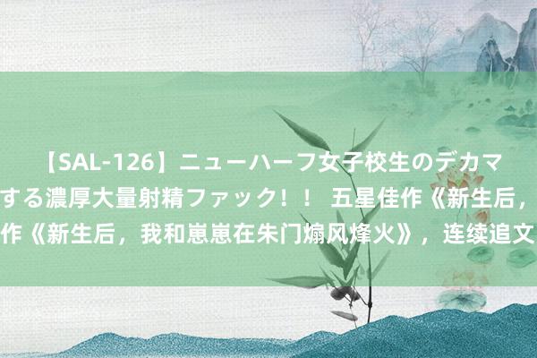 【SAL-126】ニューハーフ女子校生のデカマラが生穿きブルマを圧迫する濃厚大量射精ファック！！ 五星佳作《新生后，我和崽崽在朱门煽风烽火》，连续追文的能源来了！