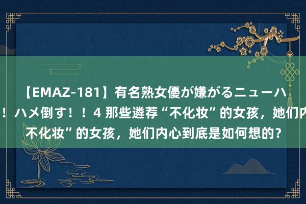 【EMAZ-181】有名熟女優が嫌がるニューハーフをガチでハメる！ハメ倒す！！4 那些遴荐“不化妆”的女孩，她们内心到底是如何想的？