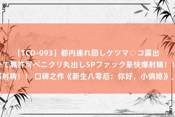 【TCD-093】都内連れ回しケツマ○コ露出 ド変態ニューハーフ野外で無許可ペニクリ丸出し5Pファック豪快爆射精！！ 口碑之作《新生八零后：你好，小俏媳》，整夜追完才过瘾