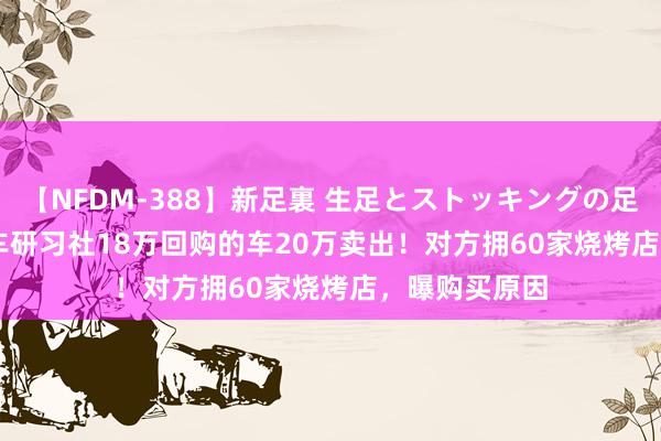 【NFDM-388】新足裏 生足とストッキングの足裏 Vol.3 玩车研习社18万回购的车20万卖出！对方拥60家烧烤店，曝购买原因