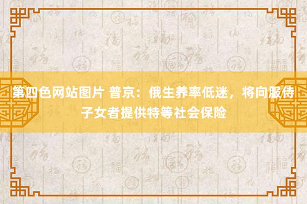 第四色网站图片 普京：俄生养率低迷，将向服侍子女者提供特等社会保险