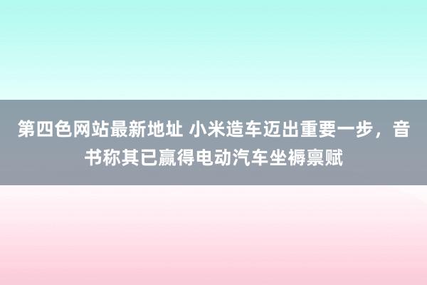 第四色网站最新地址 小米造车迈出重要一步，音书称其已赢得电动汽车坐褥禀赋