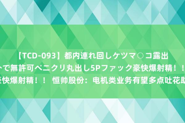 【TCD-093】都内連れ回しケツマ○コ露出 ド変態ニューハーフ野外で無許可ペニクリ丸出し5Pファック豪快爆射精！！ 恒帅股份：电机类业务有望多点吐花助力功绩增长