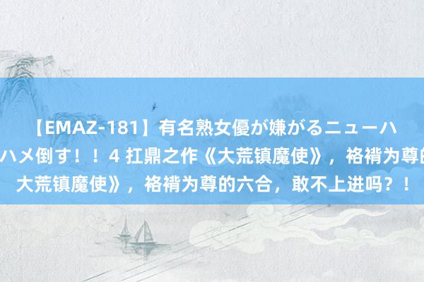 【EMAZ-181】有名熟女優が嫌がるニューハーフをガチでハメる！ハメ倒す！！4 扛鼎之作《大荒镇魔使》，袼褙为尊的六合，敢不上进吗？！