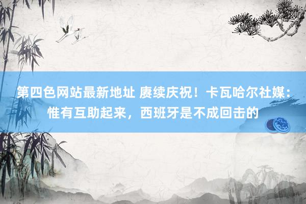 第四色网站最新地址 赓续庆祝！卡瓦哈尔社媒：惟有互助起来，西班牙是不成回击的