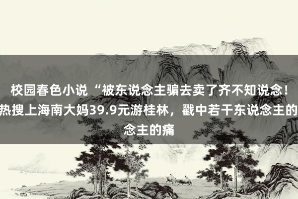 校园春色小说 “被东说念主骗去卖了齐不知说念！”热搜上海南大妈39.9元游桂林，戳中若干东说念主的痛