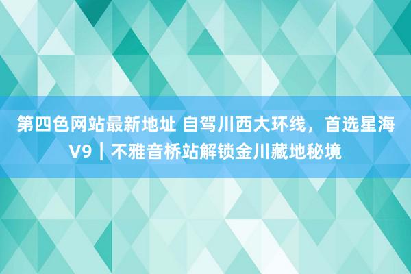 第四色网站最新地址 自驾川西大环线，首选星海V9｜不雅音桥站解锁金川藏地秘境