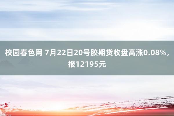 校园春色网 7月22日20号胶期货收盘高涨0.08%，报12195元