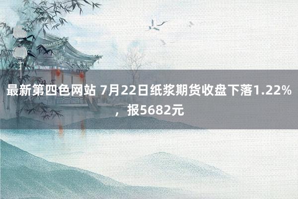 最新第四色网站 7月22日纸浆期货收盘下落1.22%，报5682元