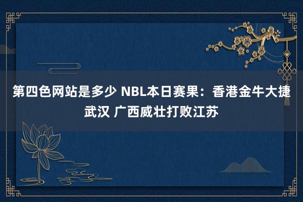 第四色网站是多少 NBL本日赛果：香港金牛大捷武汉 广西威壮打败江苏