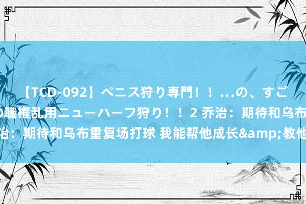 【TCD-092】ペニス狩り専門！！…の、すごい痴女万引きGメン達の職権乱用ニューハーフ狩り！！2 乔治：期待和乌布重复场打球 我能帮他成长&教他一些东西