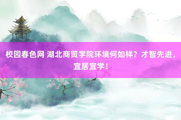 校园春色网 湖北商贸学院环境何如样？才智先进，宜居宜学！