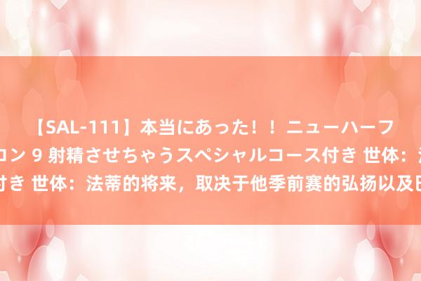 【SAL-111】本当にあった！！ニューハーフ御用達 性感エステサロン 9 射精させちゃうスペシャルコース付き 世体：法蒂的将来，取决于他季前赛的弘扬以及巴萨能否签下尼科