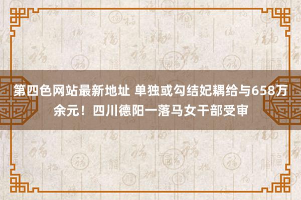 第四色网站最新地址 单独或勾结妃耦给与658万余元！四川德阳一落马女干部受审