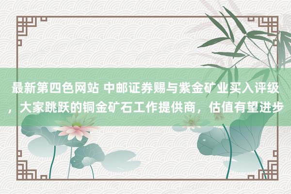 最新第四色网站 中邮证券赐与紫金矿业买入评级，大家跳跃的铜金矿石工作提供商，估值有望进步