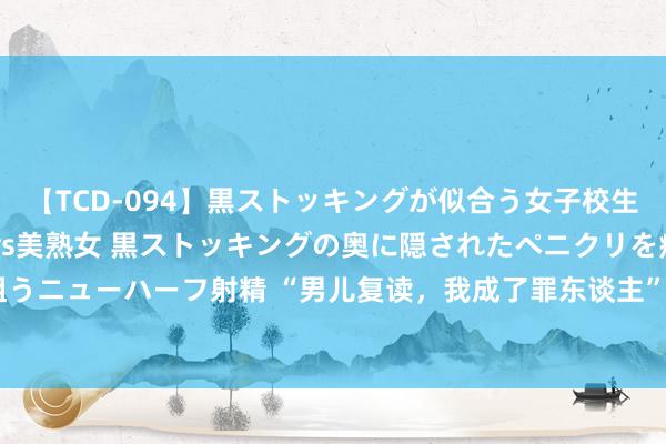 【TCD-094】黒ストッキングが似合う女子校生は美脚ニューハーフ 5 vs美熟女 黒ストッキングの奥に隠されたペニクリを痴女教師が狙うニューハーフ射精 “男儿复读，我成了罪东谈主”，湖南省138名被211中式，父亲徒唤奈何