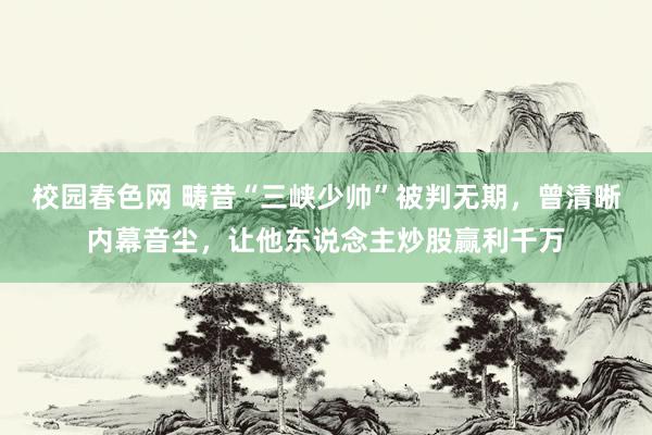 校园春色网 畴昔“三峡少帅”被判无期，曾清晰内幕音尘，让他东说念主炒股赢利千万