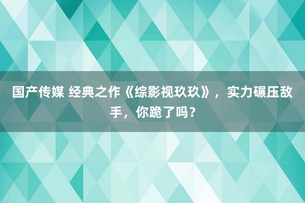 国产传媒 经典之作《综影视玖玖》，实力碾压敌手，你跪了吗？