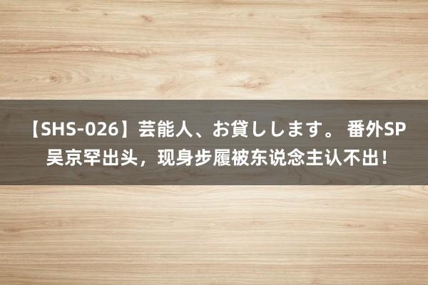 【SHS-026】芸能人、お貸しします。 番外SP 吴京罕出头，现身步履被东说念主认不出！