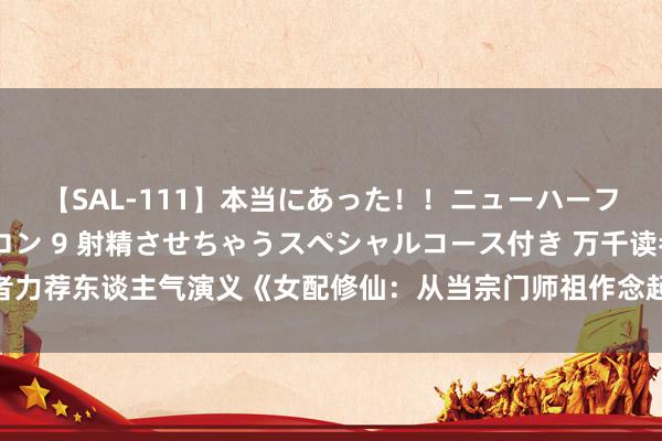 【SAL-111】本当にあった！！ニューハーフ御用達 性感エステサロン 9 射精させちゃうスペシャルコース付き 万千读者力荐东谈主气演义《女配修仙：从当宗门师祖作念起！》，每章齐故不测的惊喜！