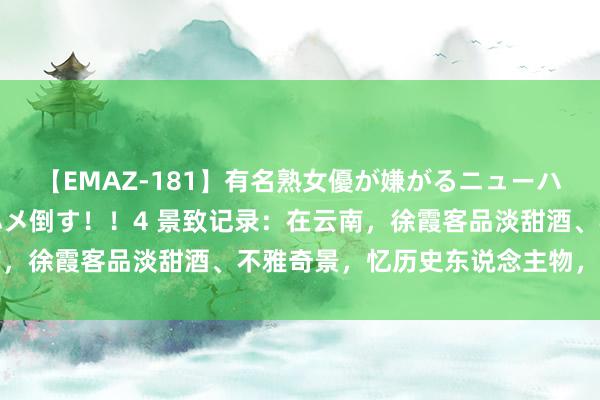 【EMAZ-181】有名熟女優が嫌がるニューハーフをガチでハメる！ハメ倒す！！4 景致记录：在云南，徐霞客品淡甜酒、不雅奇景，忆历史东说念主物，叹旧事