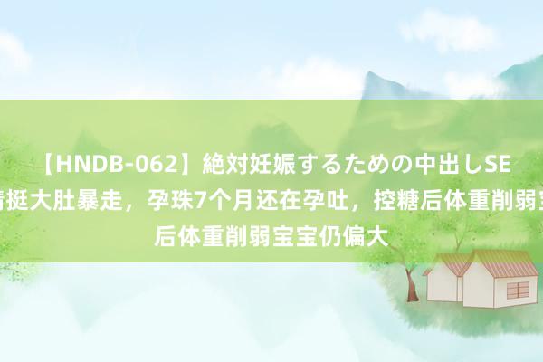 【HNDB-062】絶対妊娠するための中出しSEX！！ 金靖挺大肚暴走，孕珠7个月还在孕吐，控糖后体重削弱宝宝仍偏大