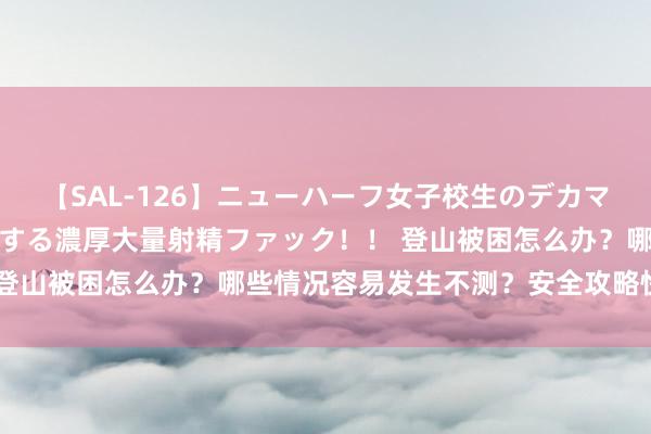 【SAL-126】ニューハーフ女子校生のデカマラが生穿きブルマを圧迫する濃厚大量射精ファック！！ 登山被困怎么办？哪些情况容易发生不测？安全攻略快收好