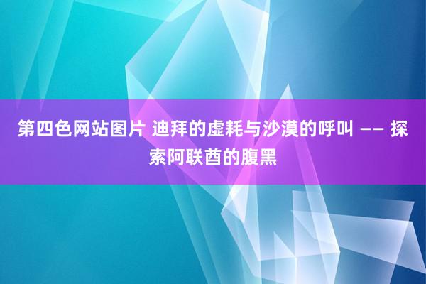 第四色网站图片 迪拜的虚耗与沙漠的呼叫 —— 探索阿联酋的腹黑