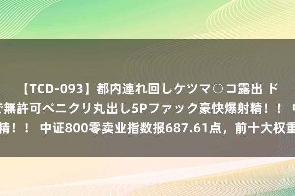 【TCD-093】都内連れ回しケツマ○コ露出 ド変態ニューハーフ野外で無許可ペニクリ丸出し5Pファック豪快爆射精！！ 中证800零卖业指数报687.61点，前十大权重包含永辉超市等