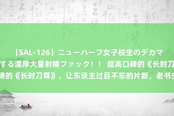 【SAL-126】ニューハーフ女子校生のデカマラが生穿きブルマを圧迫する濃厚大量射精ファック！！ 超高口碑的《长时刀尊》，让东谈主过目不忘的片断，老书虫们都在斟酌