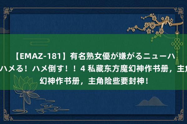 【EMAZ-181】有名熟女優が嫌がるニューハーフをガチでハメる！ハメ倒す！！4 私藏东方魔幻神作书册，主角险些要封神！