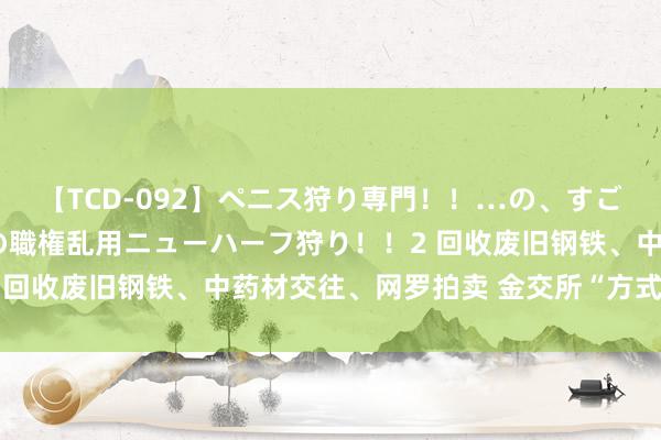 【TCD-092】ペニス狩り専門！！…の、すごい痴女万引きGメン達の職権乱用ニューハーフ狩り！！2 回收废旧钢铁、中药材交往、网罗拍卖 金交所“方式”转型