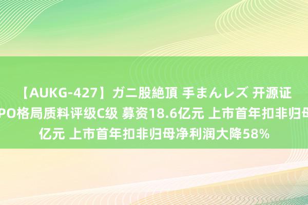 【AUKG-427】ガニ股絶頂 手まんレズ 开源证券保荐国外复材IPO格局质料评级C级 募资18.6亿元 上市首年扣非归母净利润大降58%